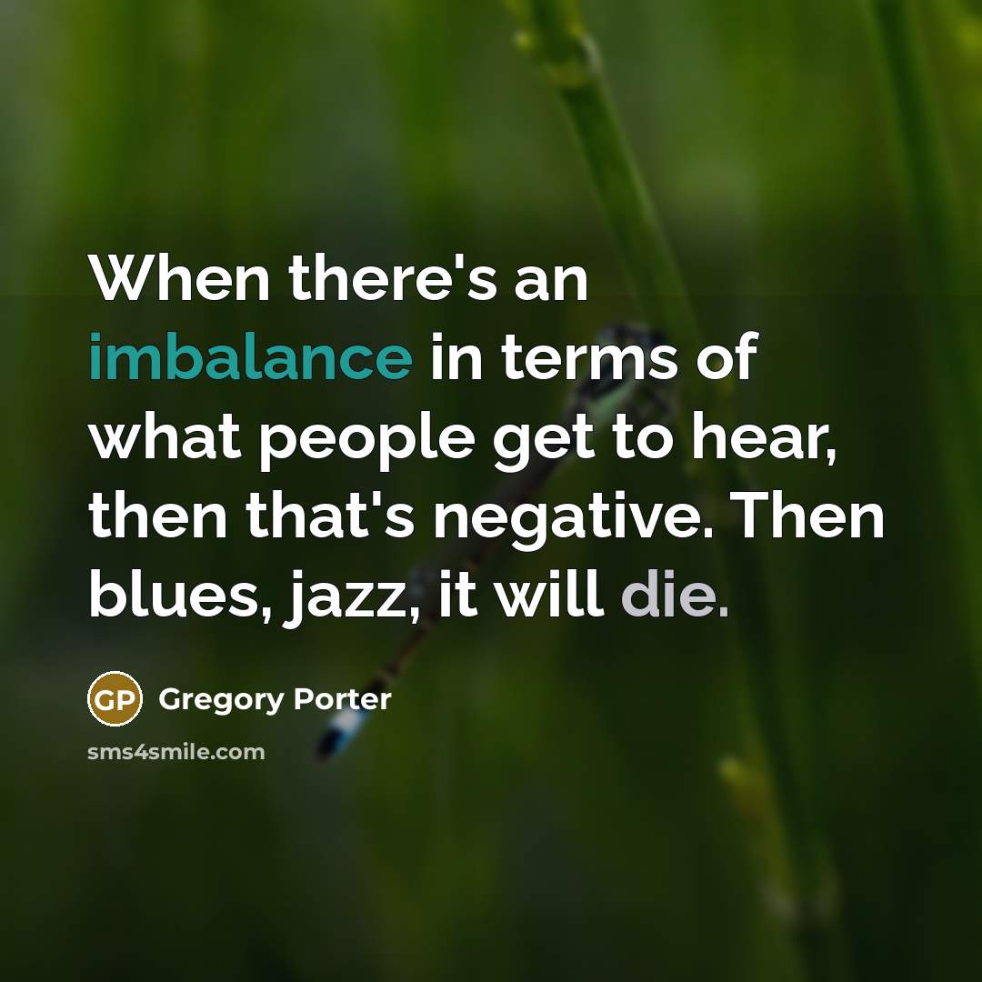 “When there's an imbalance in terms of what people get to hear, then that's negative. Then blues, jazz, it will die.” quote by Gregory Porter
