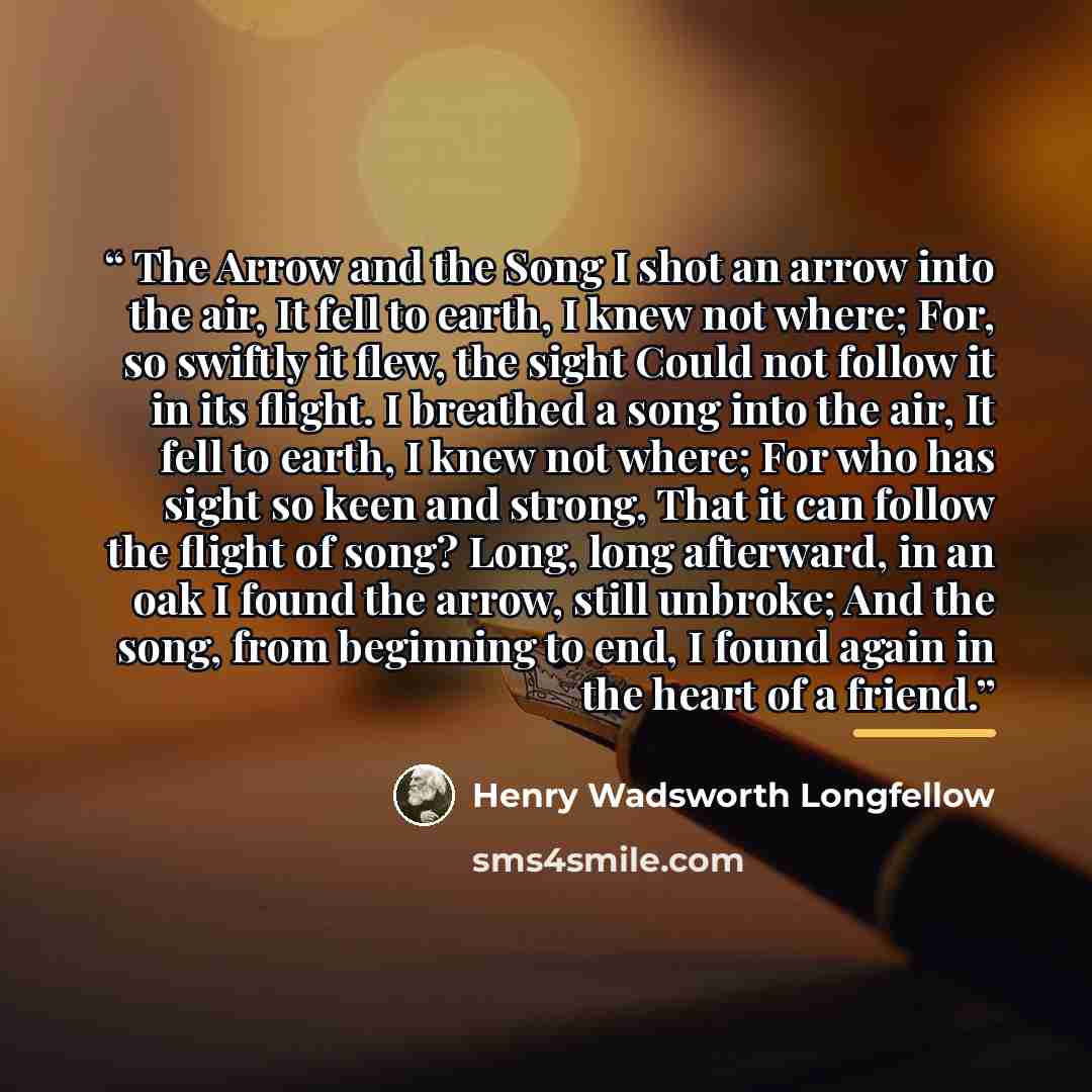 “The Arrow and the Song I shot an arrow into the air, It fell to earth, I knew not where; For, so swiftly it flew, the sight Could not follow it in its flight. I breathed a song into the air, It fell to earth, I knew not where; For who has sight so keen and strong, That it can follow the flight of…” quote by Henry Wadsworth Longfellow