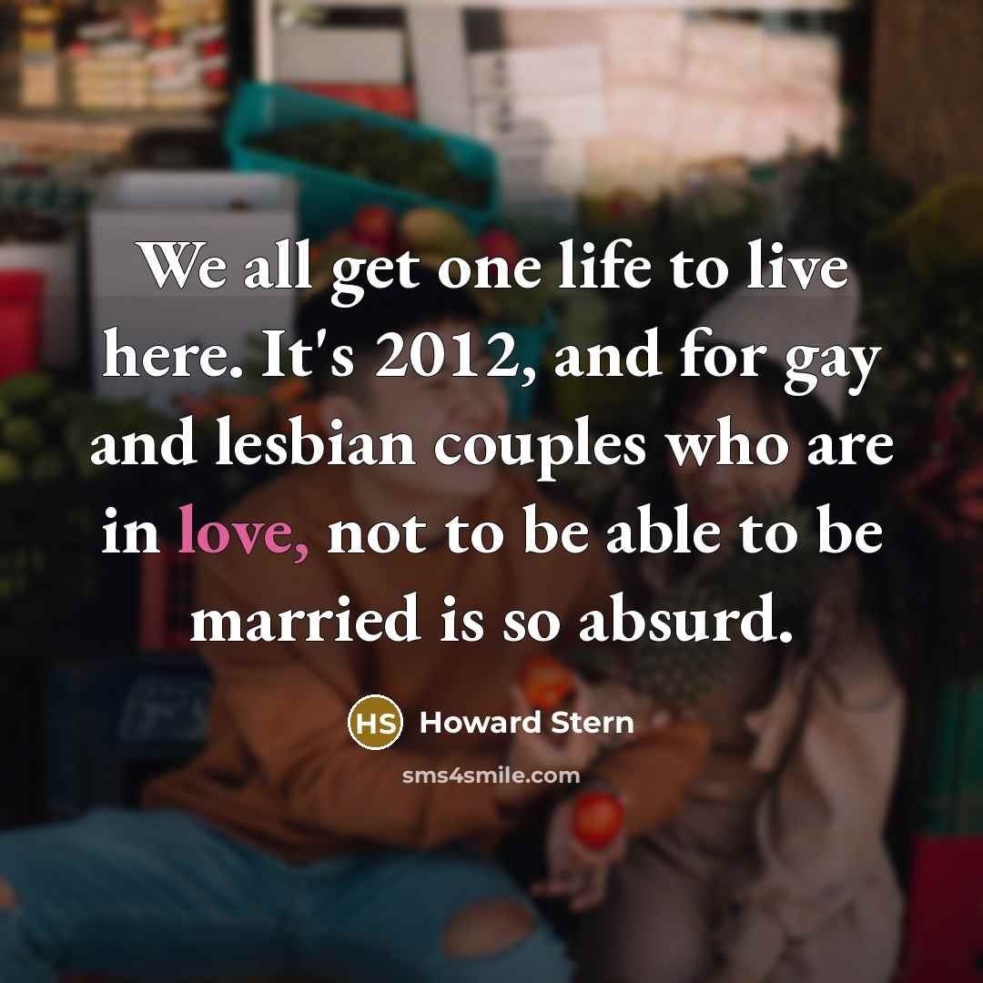 “We all get one life to live here. It's 2012, and for gay and lesbian couples who are in love, not to be able to be married is so absurd.” quote by Howard Stern