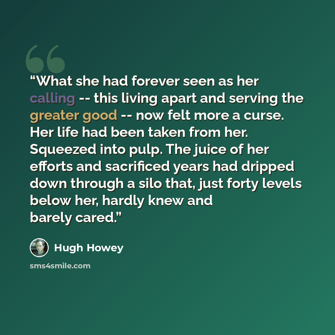 “What she had forever seen as her calling -- this living apart and serving the greater good -- now felt more a curse. Her life had been taken from her. Squeezed into pulp. The juice of her efforts and sacrificed years had dripped down through a silo that, just forty levels below her, hardly knew…” quote by Hugh Howey
