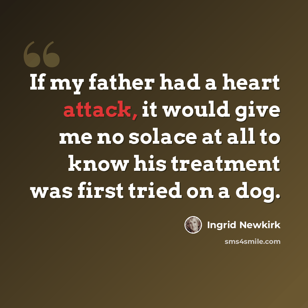 “If my father had a heart attack, it would give me no solace at all to know his treatment was first tried on a dog.” quote by Ingrid Newkirk