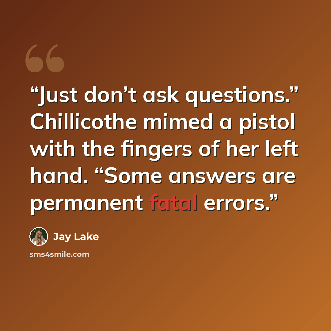 “Just don’t ask questions.” Chillicothe mimed a pistol with the fingers of her left hand. “Some answers are permanent fatal errors.” quote by Jay Lake