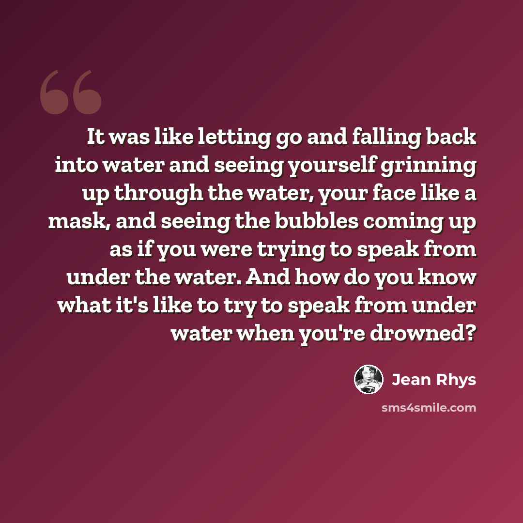 “It was like letting go and falling back into water and seeing yourself grinning up through the water, your face like a mask, and seeing the bubbles coming up as if you were trying to speak from under the water. And how do you know what it's like to try to speak from under water when you're drowned?” quote by Jean Rhys