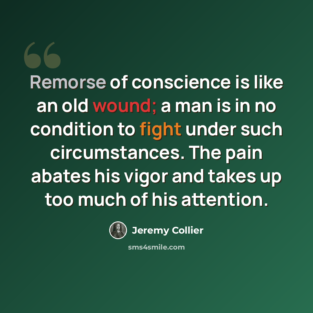 “Remorse of conscience is like an old wound; a man is in no condition to fight under such circumstances. The pain abates his vigor and takes up too much of his attention.” quote by Jeremy Collier