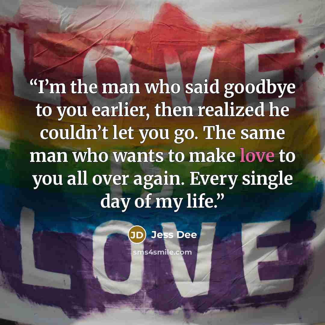 “I’m the man who said goodbye to you earlier, then realized he couldn’t let you go. The same man who wants to make love to you all over again. Every single day of my life.” quote by Jess Dee