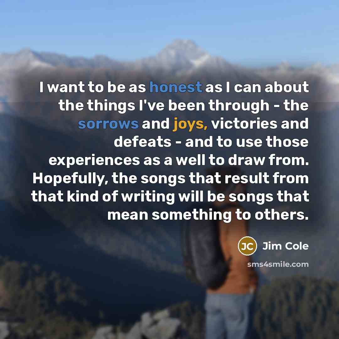 “I want to be as honest as I can about the things I've been through - the sorrows and joys, victories and defeats - and to use those experiences as a well to draw from. Hopefully, the songs that result from that kind of writing will be songs that mean something to others.” quote by Jim Cole