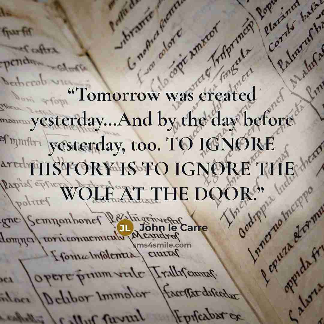“Tomorrow was created yesterday…And by the day before yesterday, too. TO IGNORE HISTORY IS TO IGNORE THE WOLF AT THE DOOR.” quote by John le Carré