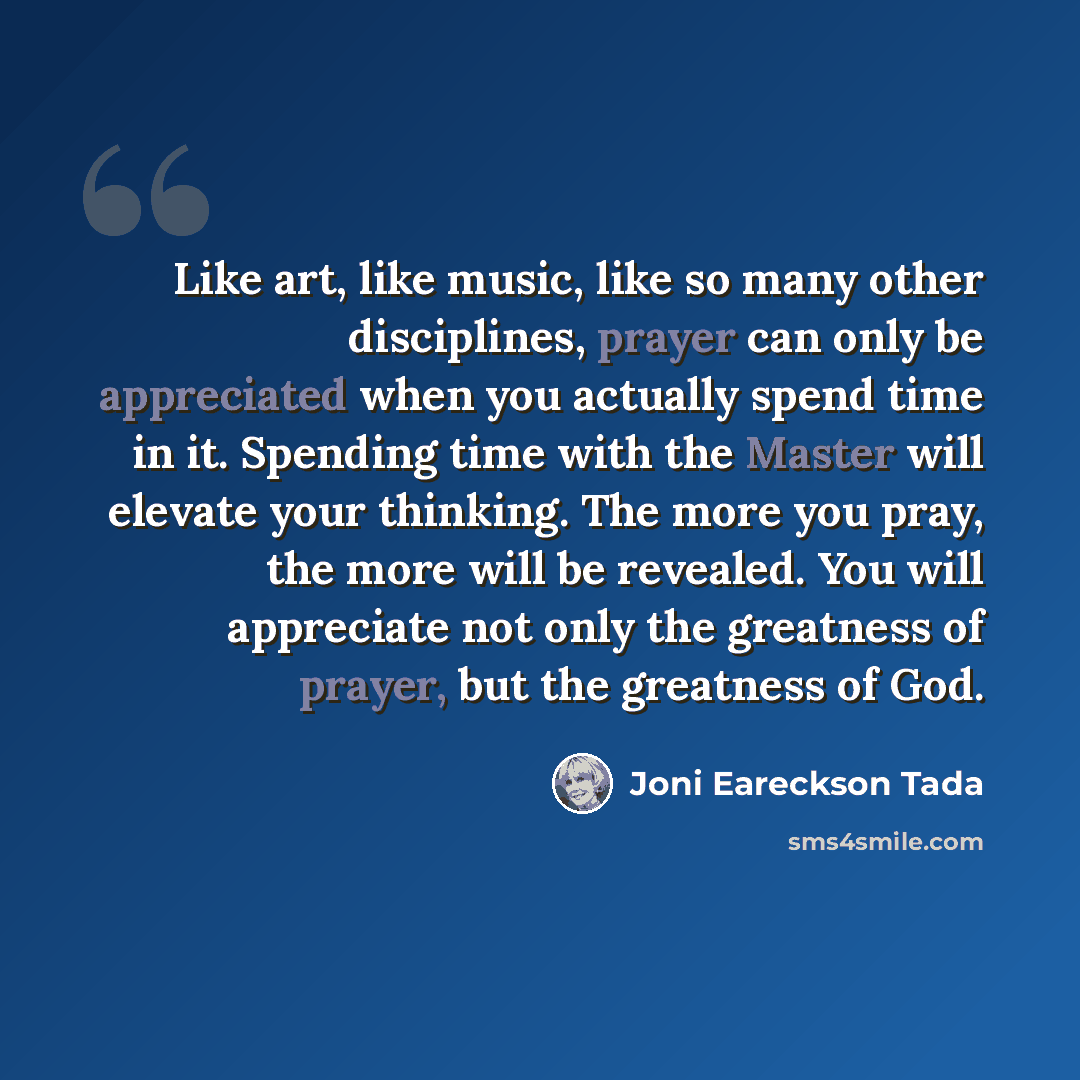 “Like art, like music, like so many other disciplines, prayer can only be appreciated when you actually spend time in it. Spending time with the Master will elevate your thinking. The more you pray, the more will be revealed. You will appreciate not only the greatness of prayer, but the greatness…” quote by Joni Eareckson Tada