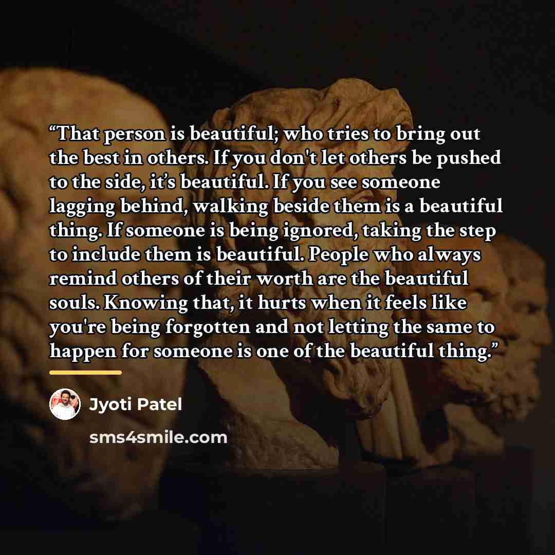 “That person is beautiful; who tries to bring out the best in others. If you don't let others be pushed to the side, it’s beautiful. If you see someone lagging behind, walking beside them is a beautiful thing. If someone is being ignored, taking the step to include them is beautiful. People who…” quote by Jyoti Patel