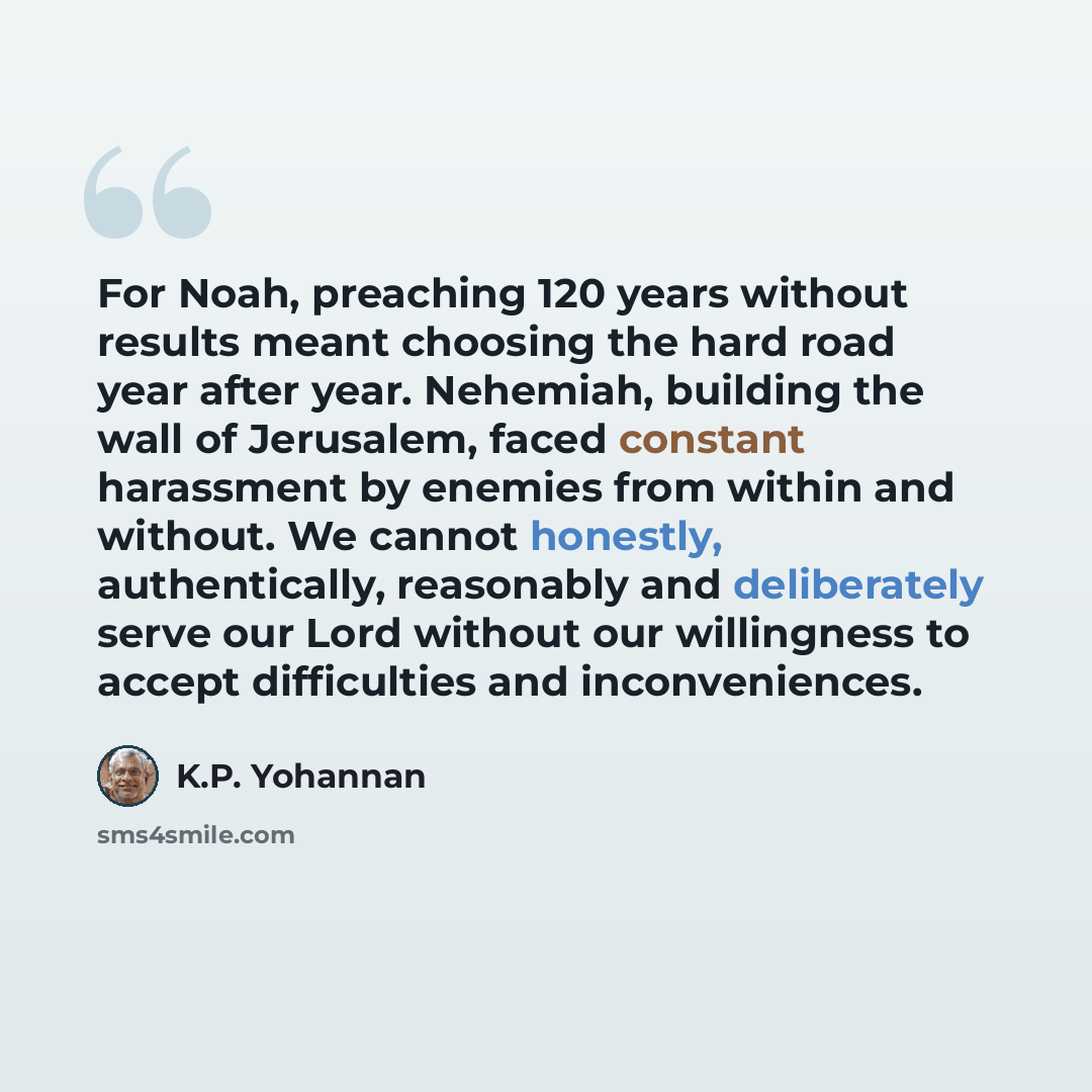 “For Noah, preaching 120 years without results meant choosing the hard road year after year. Nehemiah, building the wall of Jerusalem, faced constant harassment by enemies from within and without. We cannot honestly, authentically, reasonably and deliberately serve our Lord without our willingness…” quote by K.P. Yohannan