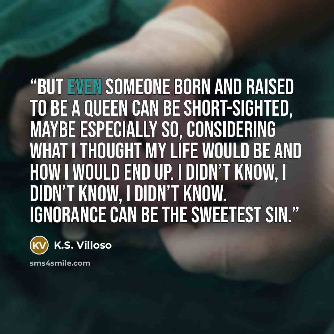 “But even someone born and raised to be a queen can be short-sighted, maybe especially so, considering what I thought my life would be and how I would end up. I didn’t know, I didn’t know, I didn’t know. Ignorance can be the sweetest sin.” quote by K.S. Villoso