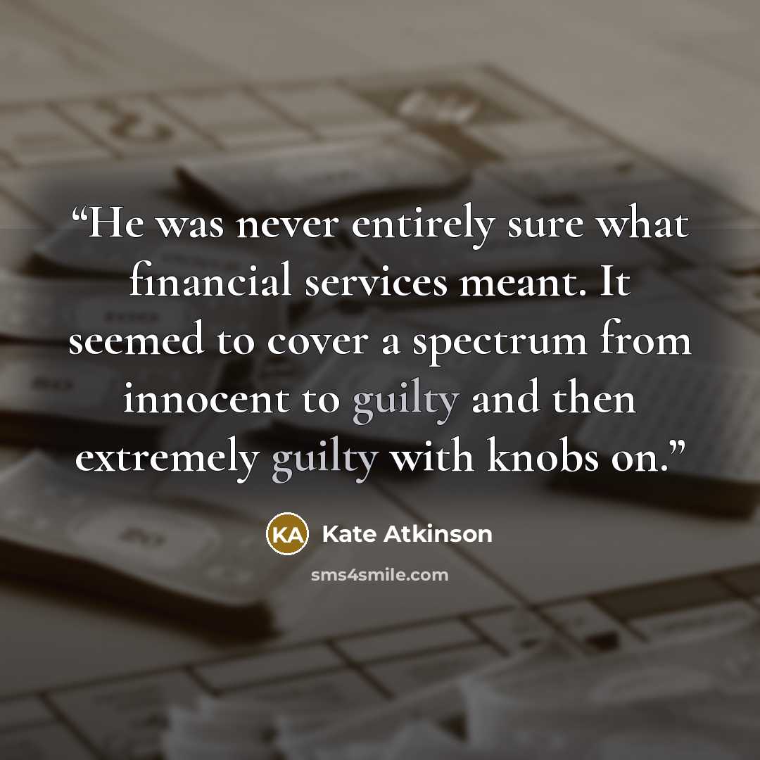 “He was never entirely sure what financial services meant. It seemed to cover a spectrum from innocent to guilty and then extremely guilty with knobs on.” quote by Kate Atkinson