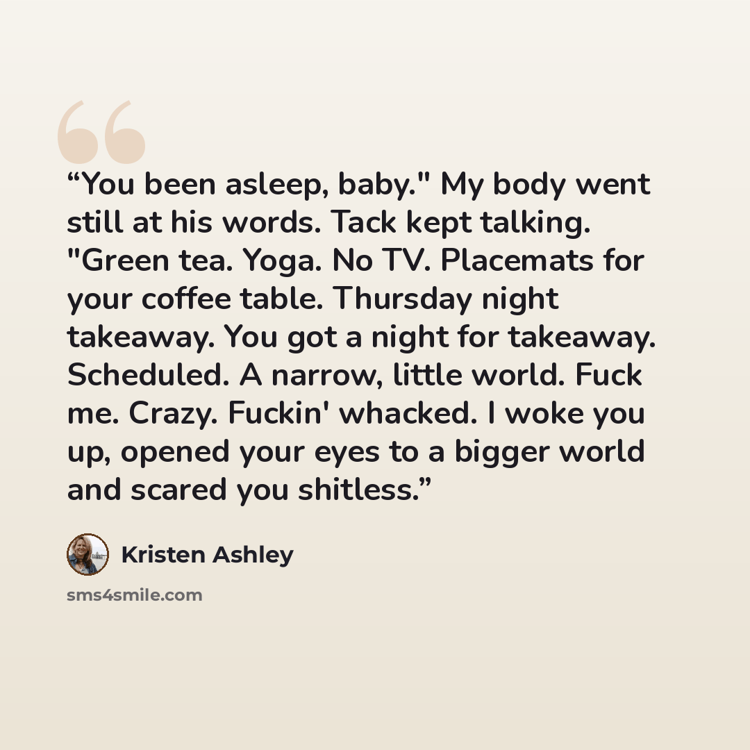 “You been asleep, baby." My body went still at his words. Tack kept talking. "Green tea. Yoga. No TV. Placemats for your coffee table. Thursday night takeaway. You got a night for takeaway. Scheduled. A narrow, little world. Fuck me. Crazy. Fuckin' whacked. I woke you up, opened your eyes to a…” quote by Kristen Ashley