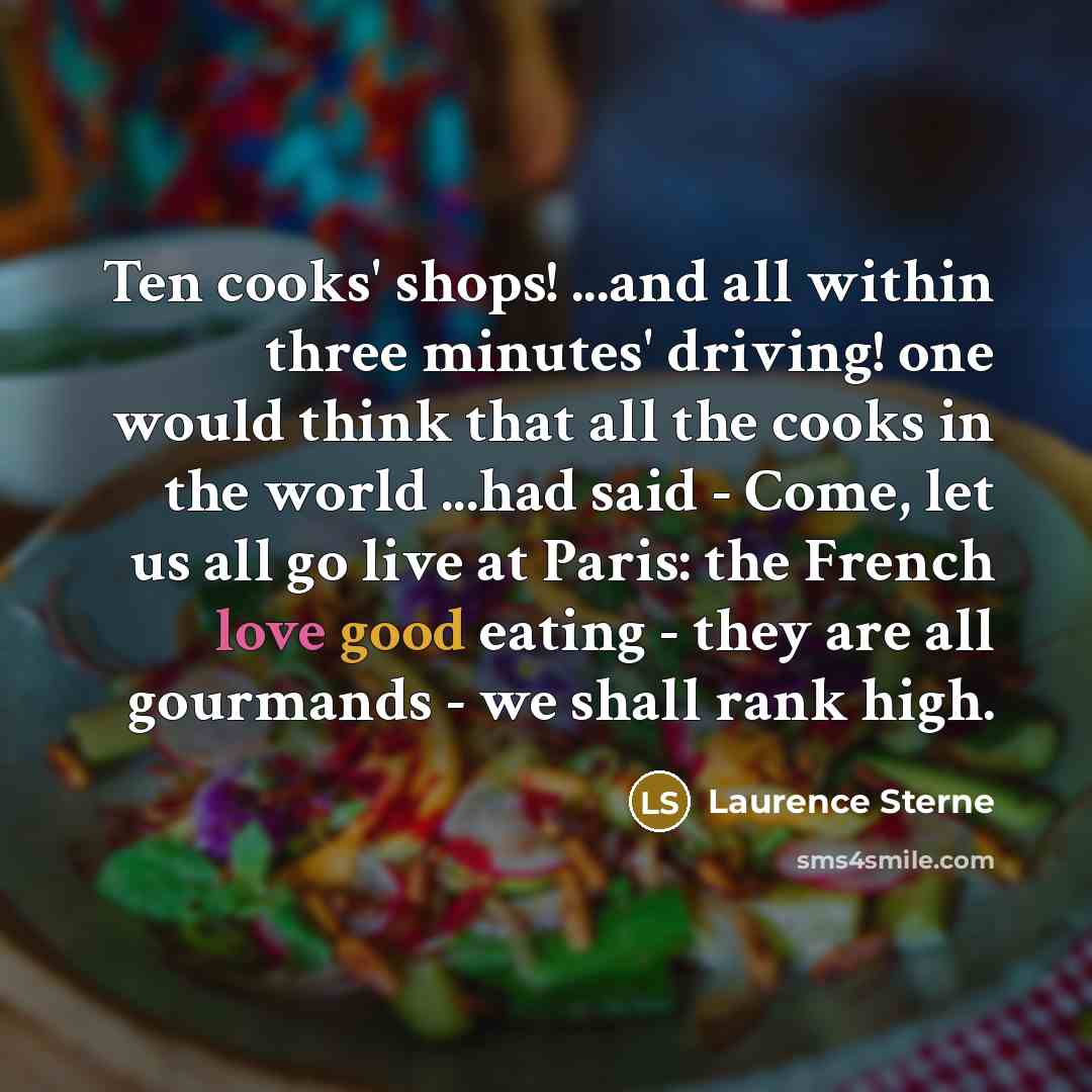“Ten cooks' shops! ...and all within three minutes' driving! one would think that all the cooks in the world ...had said - Come, let us all go live at Paris: the French love good eating - they are all gourmands - we shall rank high.” quote by Laurence Sterne