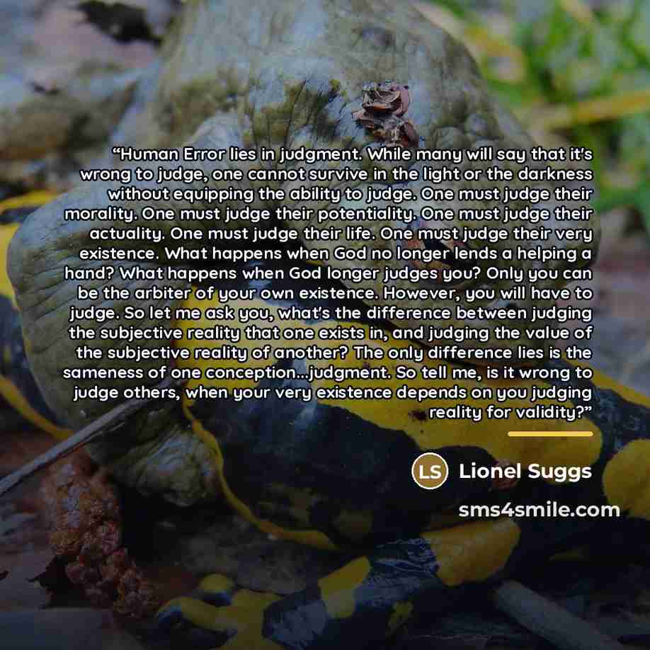 “Human Error lies in judgment. While many will say that it's wrong to judge, one cannot survive in the light or the darkness without equipping the ability to judge. One must judge their morality. One must judge their potentiality. One must judge their actuality. One must judge their life. One must…” quote by Lionel Suggs