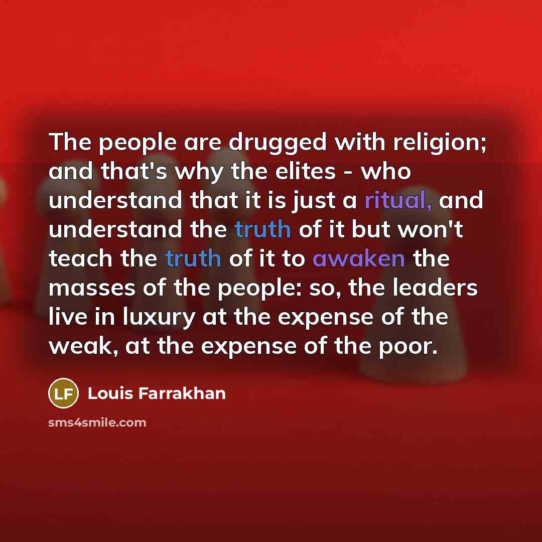 “The people are drugged with religion; and that's why the elites - who understand that it is just a ritual, and understand the truth of it but won't teach the truth of it to awaken the masses of the people: so, the leaders live in luxury at the expense of the weak, at the expense of the poor.” quote by Louis Farrakhan