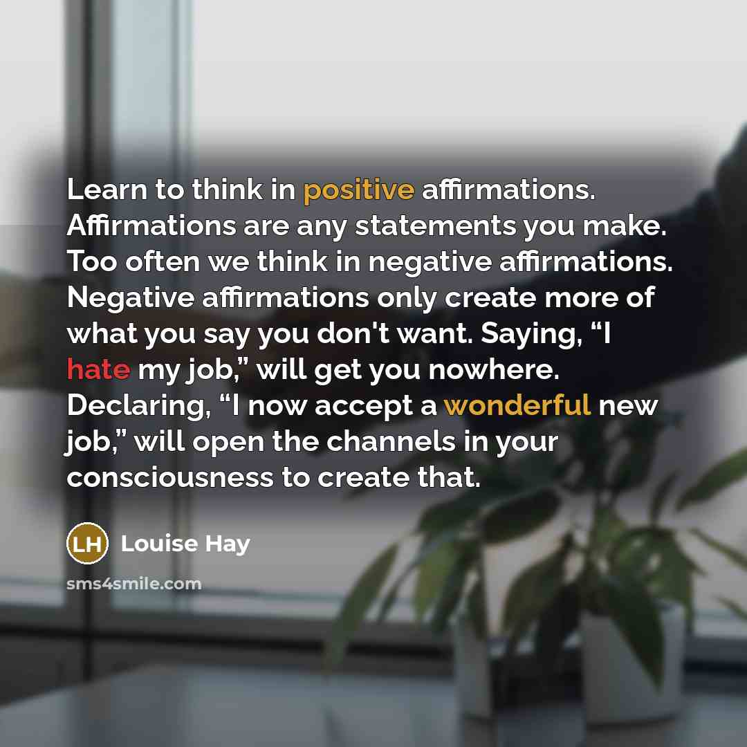 “Learn to think in positive affirmations. Affirmations are any statements you make. Too often we think in negative affirmations. Negative affirmations only create more of what you say you don't want. Saying, “I hate my job,” will get you nowhere. Declaring, “I now accept a wonderful new job,” will…” quote by Louise Hay