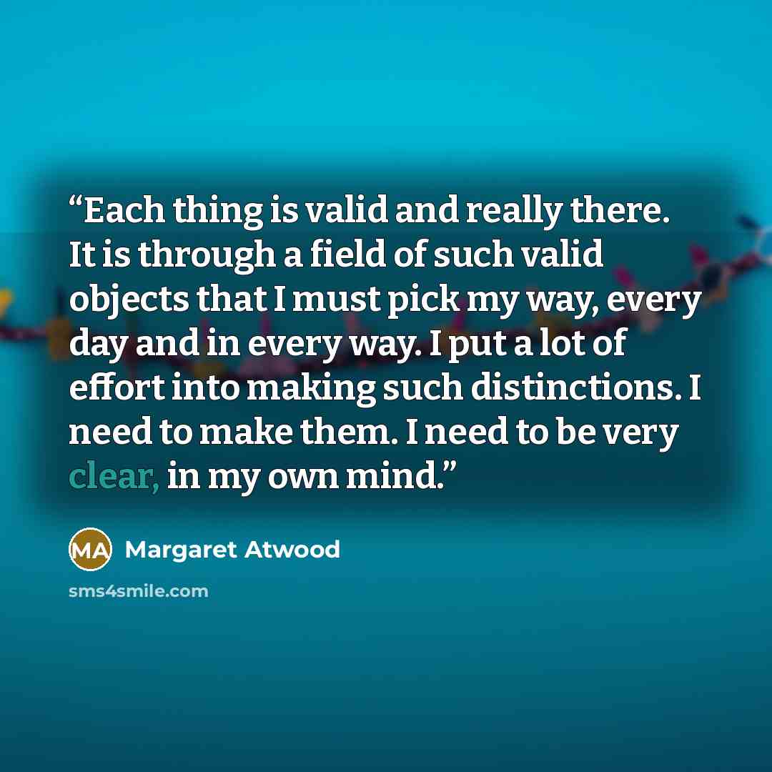 “Each thing is valid and really there. It is through a field of such valid objects that I must pick my way, every day and in every way. I put a lot of effort into making such distinctions. I need to make them. I need to be very clear, in my own mind.” quote by Margaret Atwood
