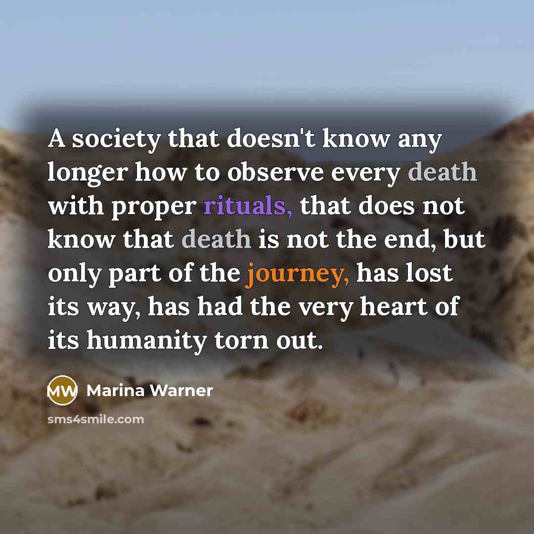 “A society that doesn't know any longer how to observe every death with proper rituals, that does not know that death is not the end, but only part of the journey, has lost its way, has had the very heart of its humanity torn out.” quote by Marina Warner