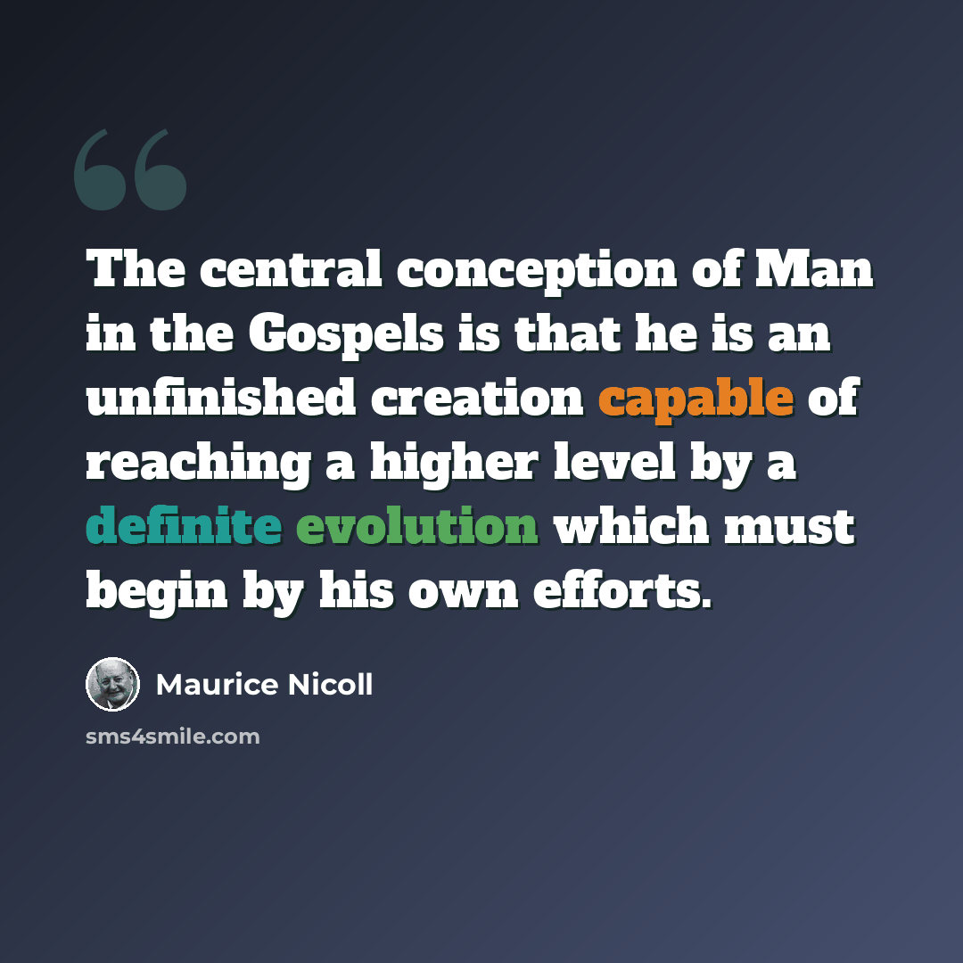 “The central conception of Man in the Gospels is that he is an unfinished creation capable of reaching a higher level by a definite evolution which must begin by his own efforts.” quote by Maurice Nicoll