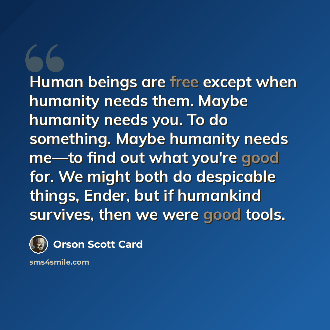 “Human beings are free except when humanity needs them. Maybe humanity needs you. To do something. Maybe humanity needs me—to find out what you're good for. We might both do despicable things, Ender, but if humankind survives, then we were good tools.” quote by Orson Scott Card
