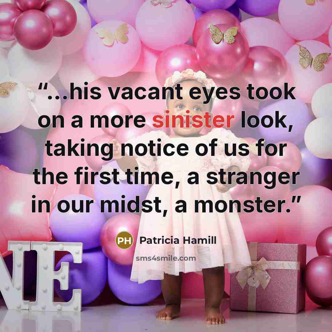 “...his vacant eyes took on a more sinister look, taking notice of us for the first time, a stranger in our midst, a monster.” quote by Patricia Hamill