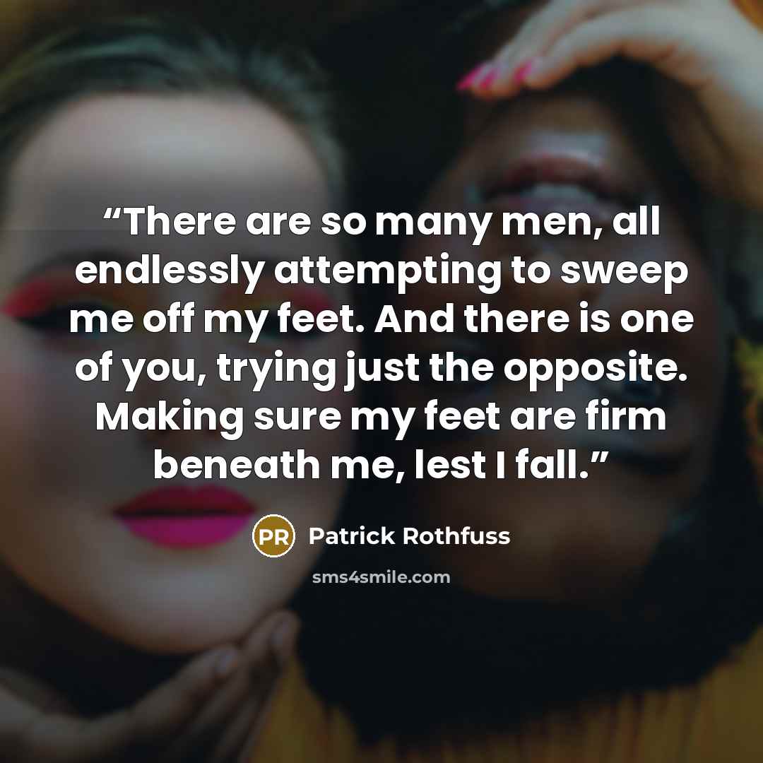 “There are so many men, all endlessly attempting to sweep me off my feet. And there is one of you, trying just the opposite. Making sure my feet are firm beneath me, lest I fall.” quote by Patrick Rothfuss