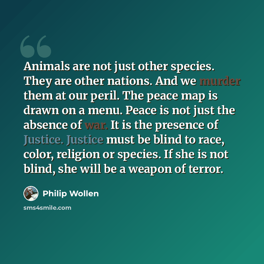 “Animals are not just other species. They are other nations. And we murder them at our peril. The peace map is drawn on a menu. Peace is not just the absence of war. It is the presence of Justice. Justice must be blind to race, color, religion or species. If she is not blind, she will be a weapon…” quote by Philip Wollen