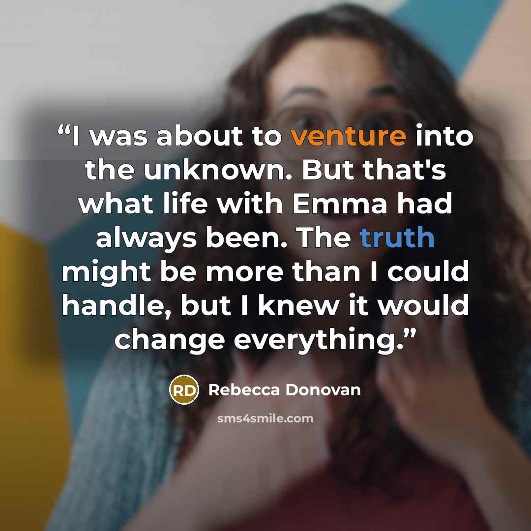 “I was about to venture into the unknown. But that's what life with Emma had always been. The truth might be more than I could handle, but I knew it would change everything.” quote by Rebecca Donovan