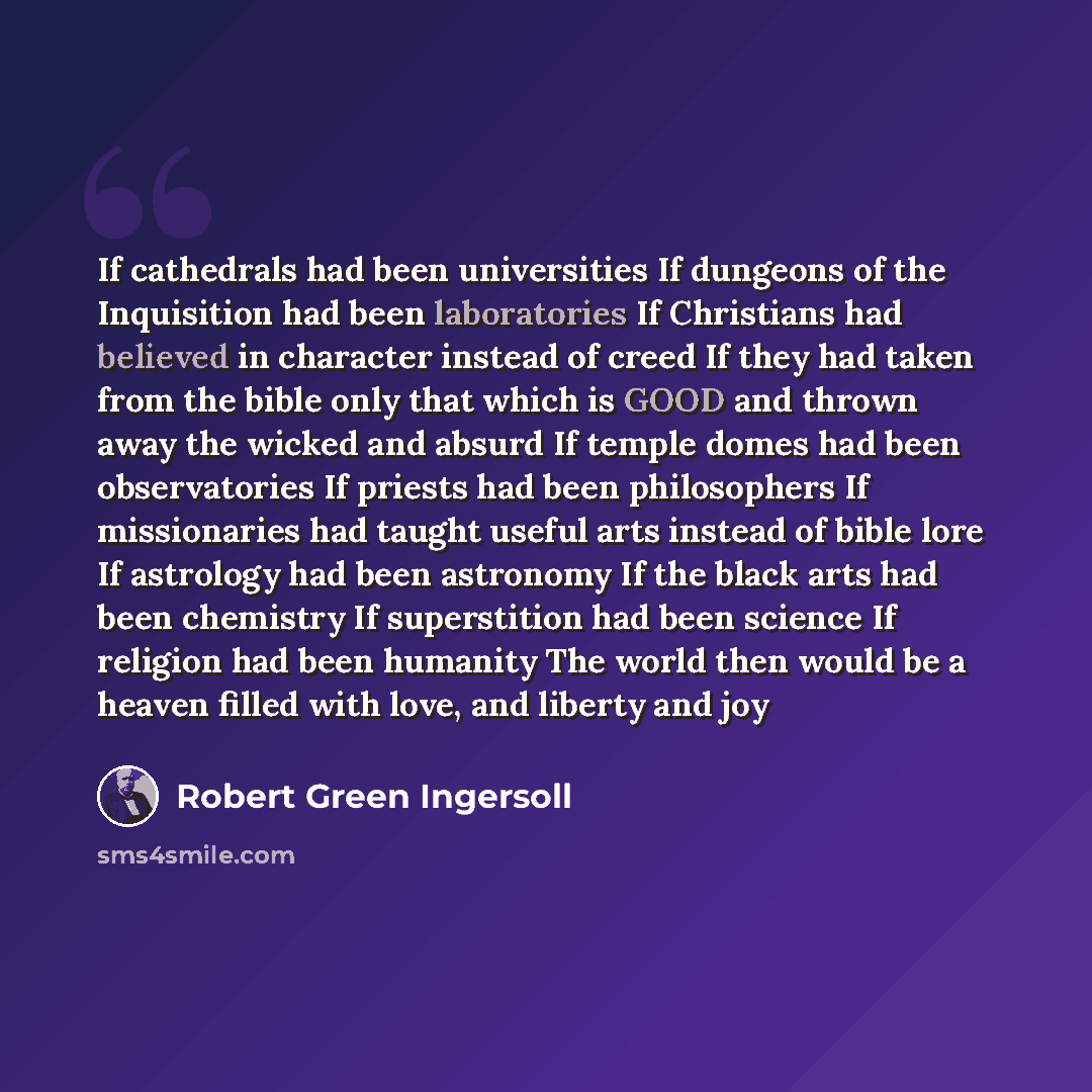 “If cathedrals had been universities If dungeons of the Inquisition had been laboratories If Christians had believed in character instead of creed If they had taken from the bible only that which is GOOD and thrown away the wicked and absurd If temple domes had been observatories If priests had…” quote by Robert Green Ingersoll