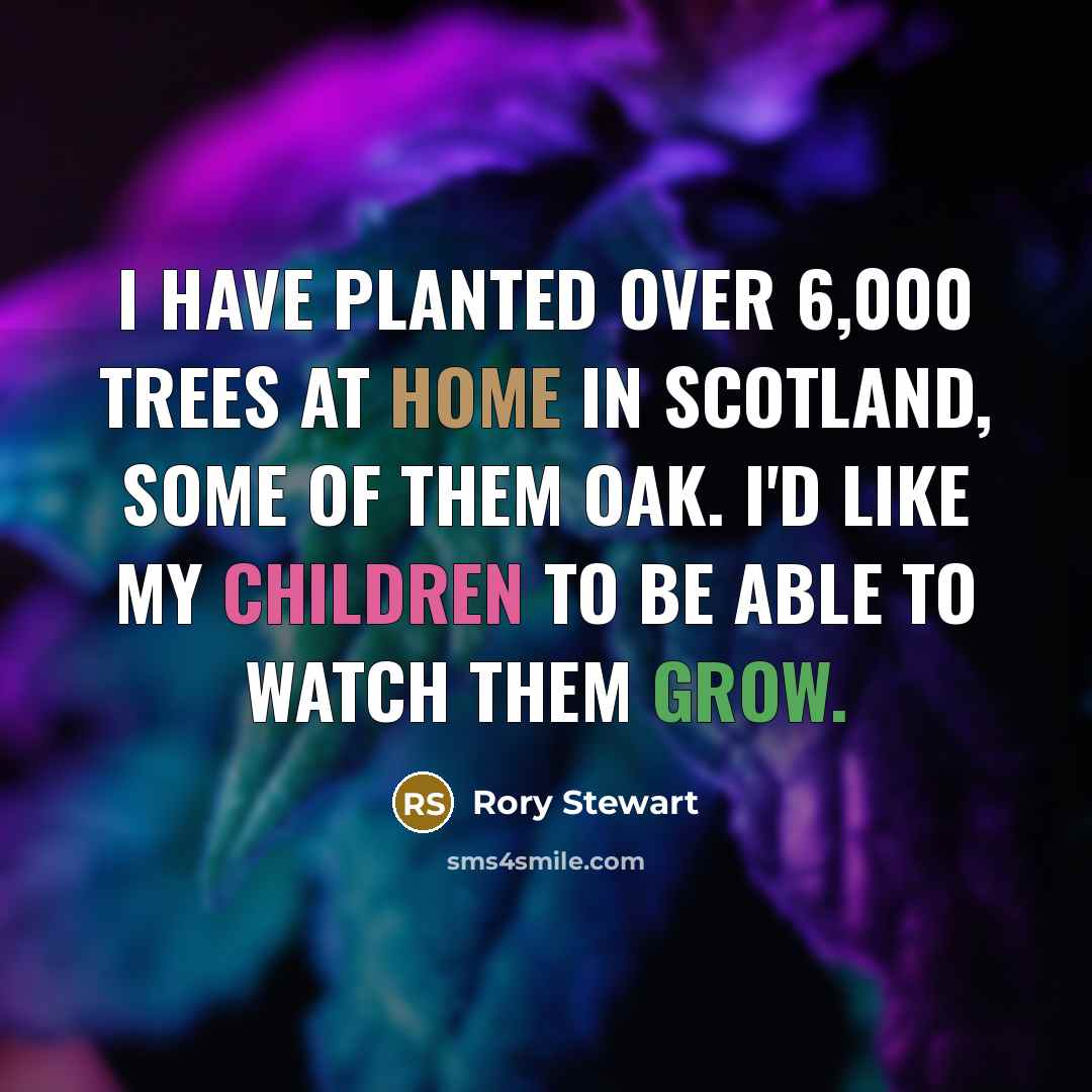 “I have planted over 6,000 trees at home in Scotland, some of them oak. I'd like my children to be able to watch them grow.” quote by Rory Stewart