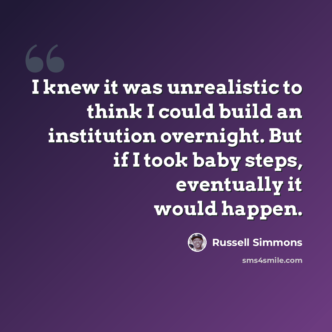 “I knew it was unrealistic to think I could build an institution overnight. But if I took baby steps, eventually it would happen.” quote by Russell Simmons
