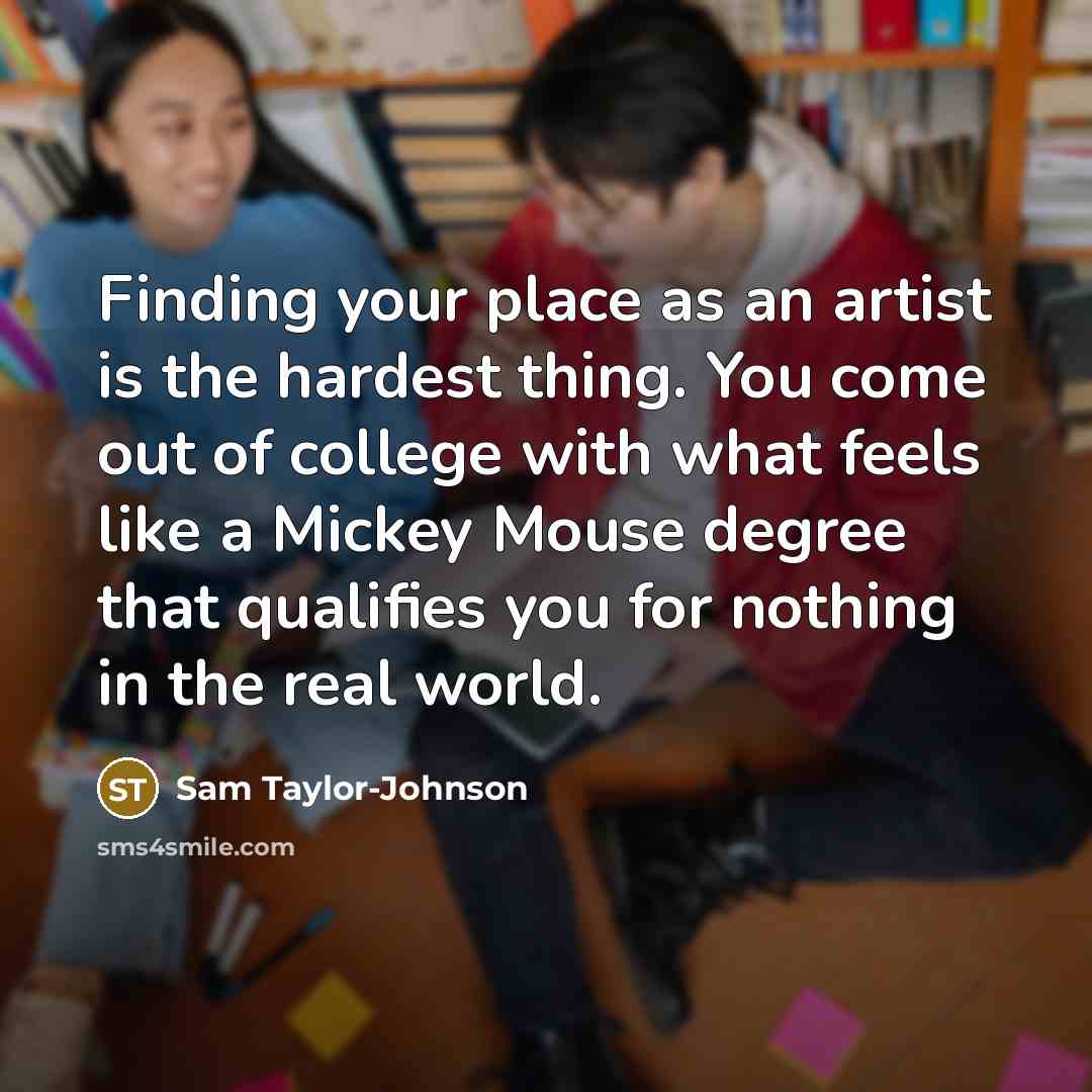 “Finding your place as an artist is the hardest thing. You come out of college with what feels like a Mickey Mouse degree that qualifies you for nothing in the real world.” quote by Sam Taylor-Johnson