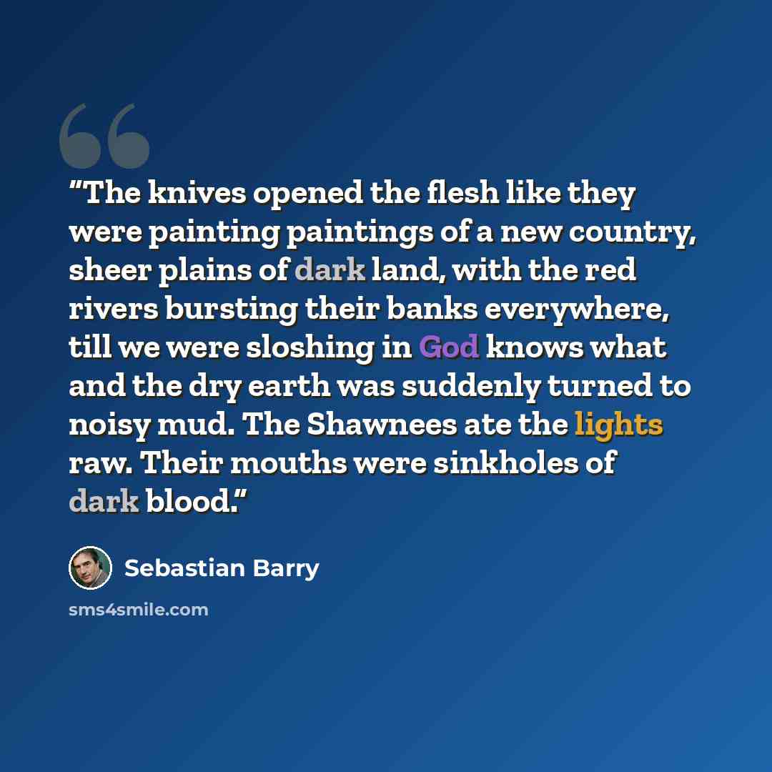 “The knives opened the flesh like they were painting paintings of a new country, sheer plains of dark land, with the red rivers bursting their banks everywhere, till we were sloshing in God knows what and the dry earth was suddenly turned to noisy mud. The Shawnees ate the lights raw. Their mouths…” quote by Sebastian Barry