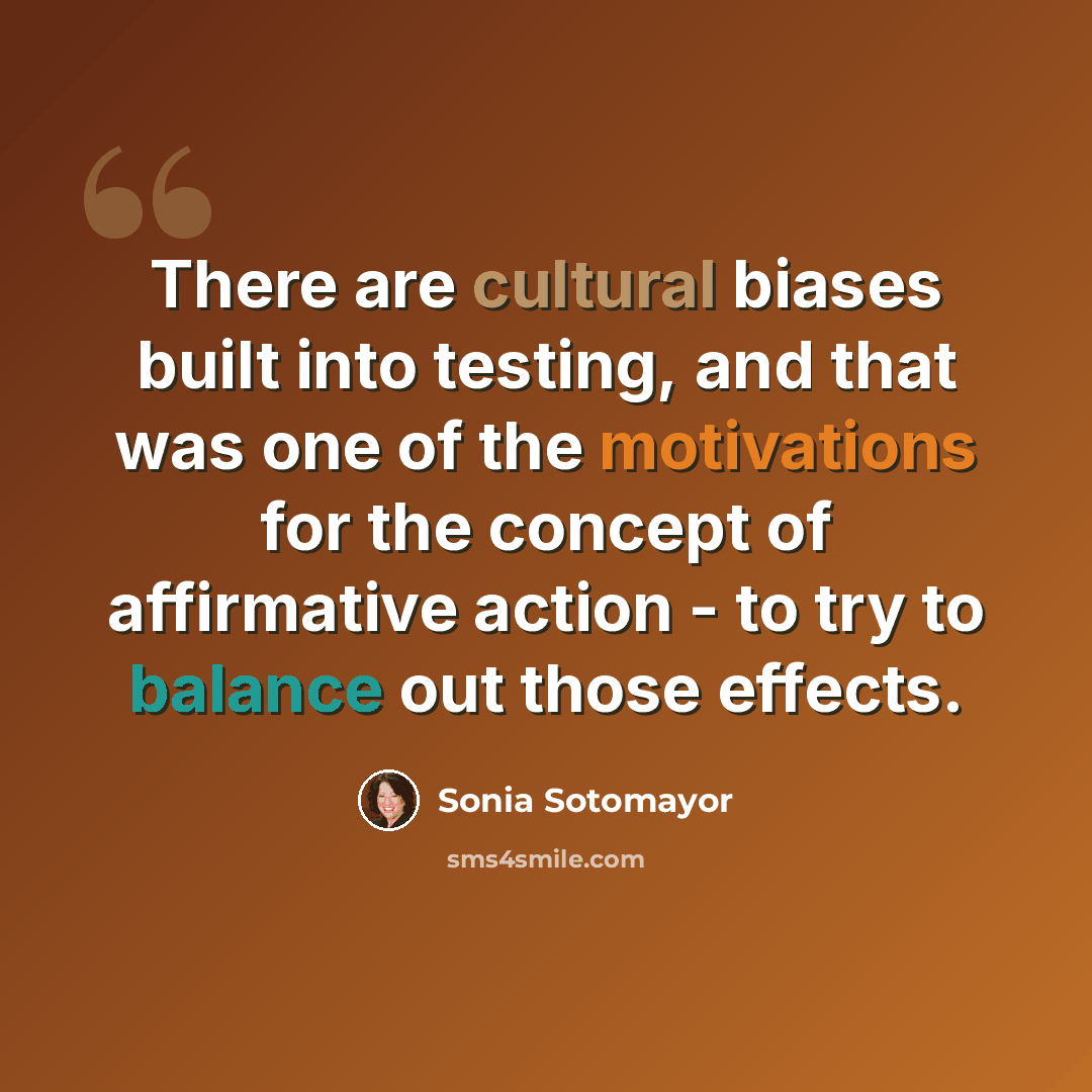 “There are cultural biases built into testing, and that was one of the motivations for the concept of affirmative action - to try to balance out those effects.” quote by Sonia Sotomayor
