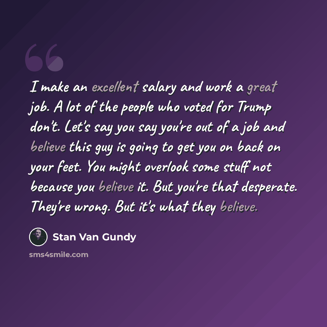 “I make an excellent salary and work a great job. A lot of the people who voted for Trump don't. Let's say you say you're out of a job and believe this guy is going to get you on back on your feet. You might overlook some stuff not because you believe it. But you're that desperate. They're wrong…” quote by Stan Van Gundy