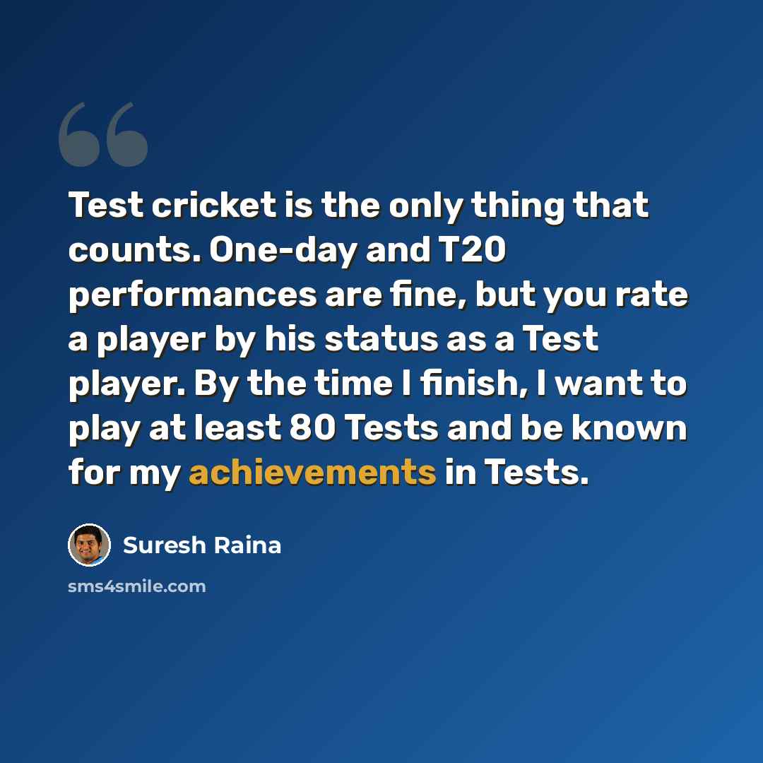 “Test cricket is the only thing that counts. One-day and T20 performances are fine, but you rate a player by his status as a Test player. By the time I finish, I want to play at least 80 Tests and be known for my achievements in Tests.” quote by Suresh Raina