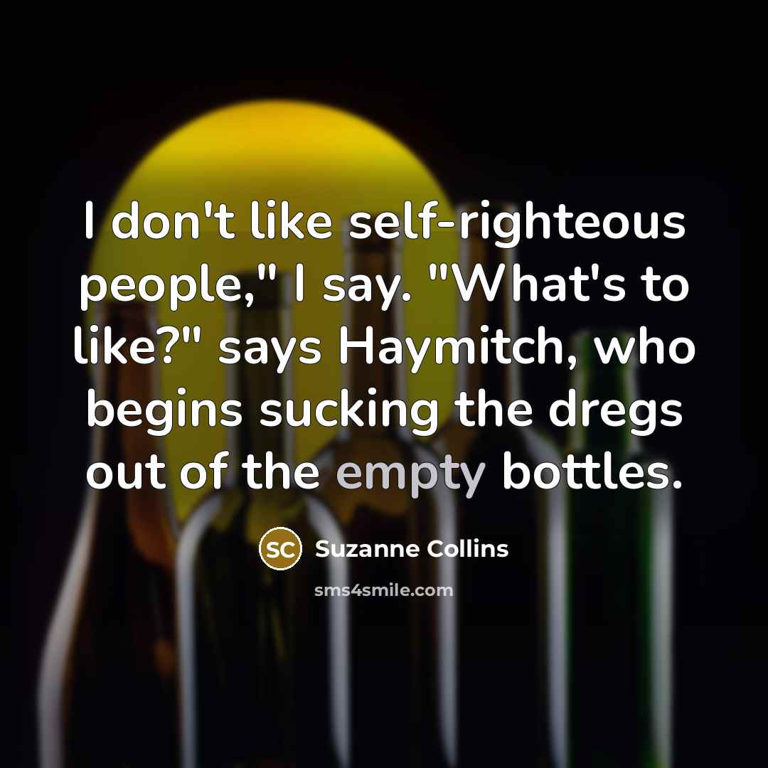 “I don't like self-righteous people," I say. "What's to like?" says Haymitch, who begins sucking the dregs out of the empty bottles.” quote by Suzanne Collins