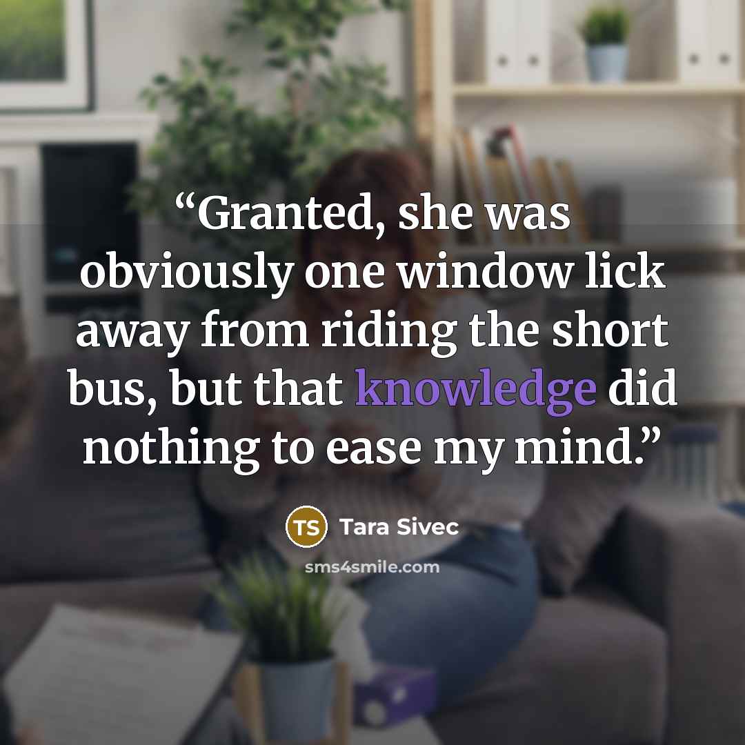 “Granted, she was obviously one window lick away from riding the short bus, but that knowledge did nothing to ease my mind.” quote by Tara Sivec