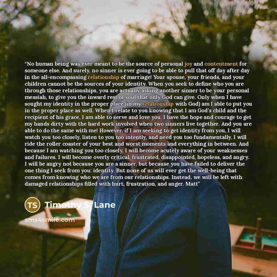 “No human being was ever meant to be the source of personal joy and contentment for someone else. And surely, no sinner is ever going to be able to pull that off day after day in the all-encompassing relationship of marriage! Your spouse, your friends, and your children cannot be the sources of…” quote by Timothy S. Lane