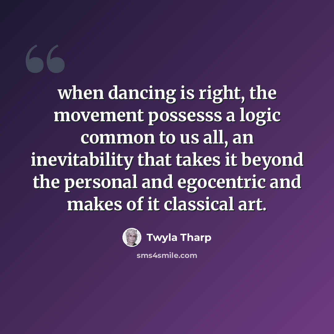 “when dancing is right, the movement possesss a logic common to us all, an inevitability that takes it beyond the personal and egocentric and makes of it classical art.” quote by Twyla Tharp