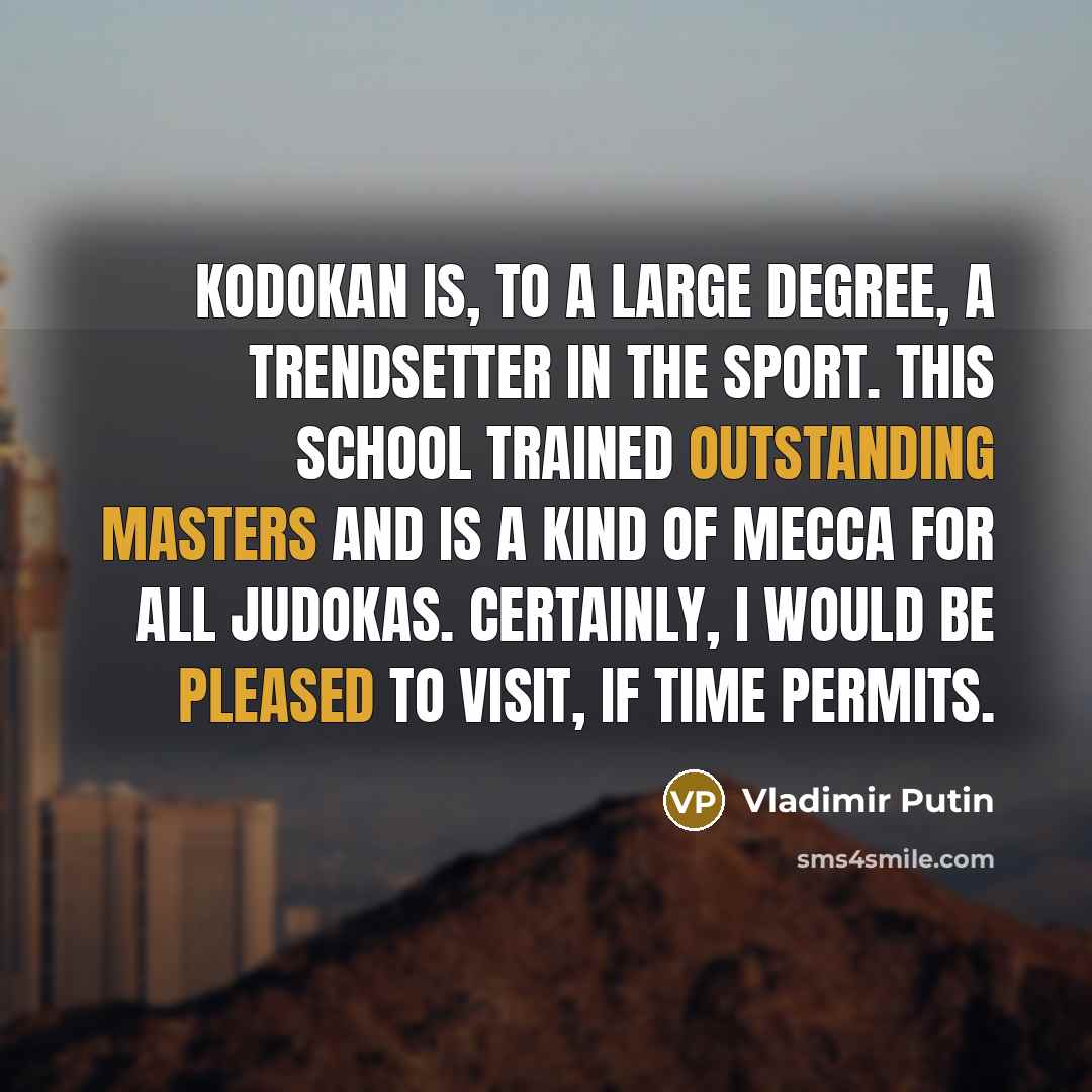 “Kodokan is, to a large degree, a trendsetter in the sport. This school trained outstanding masters and is a kind of Mecca for all judokas. Certainly, I would be pleased to visit, if time permits.” quote by Vladimir Putin