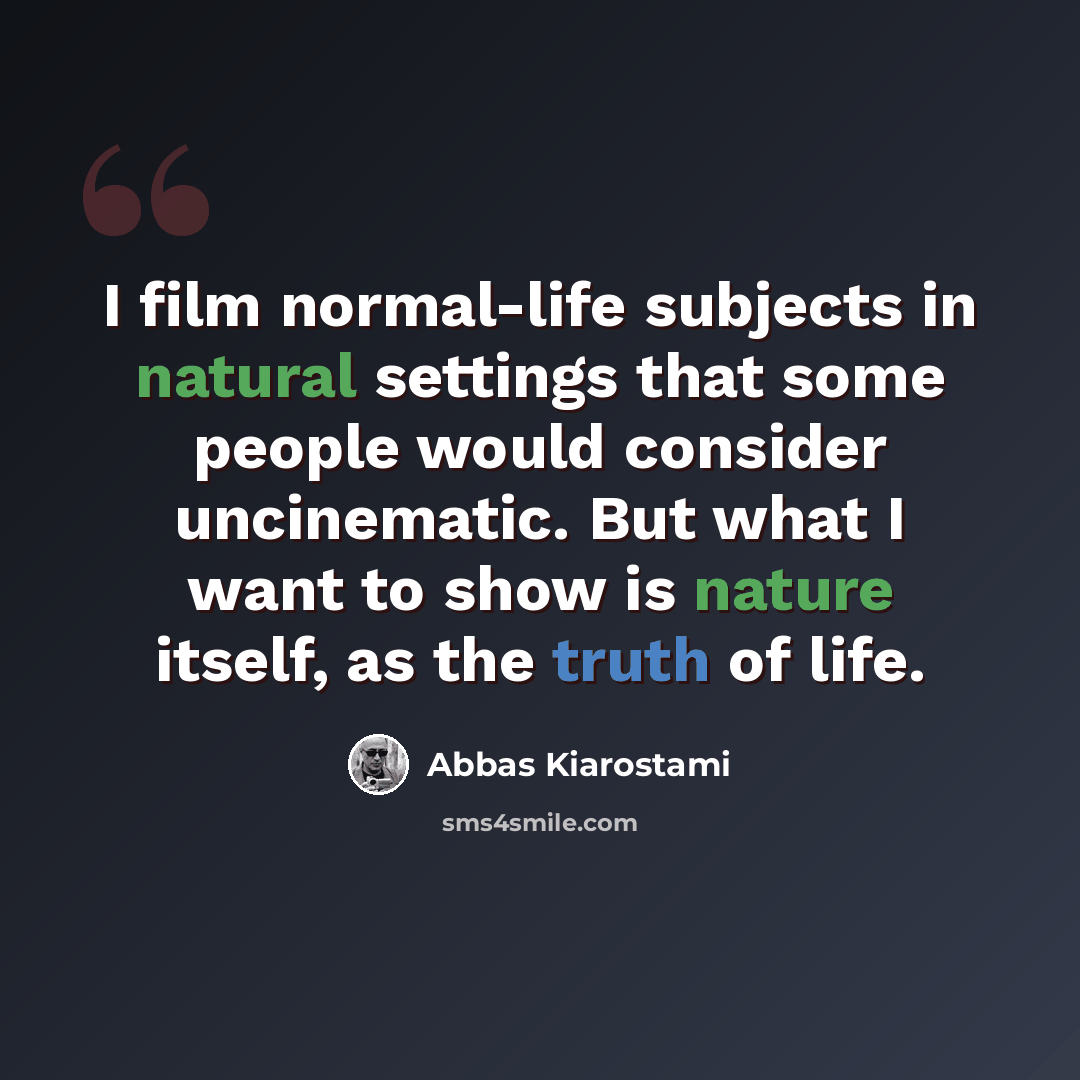 “I film normal-life subjects in natural settings that some people would consider uncinematic. But what I want to show is nature itself, as the truth of life.” quote by Abbas Kiarostami