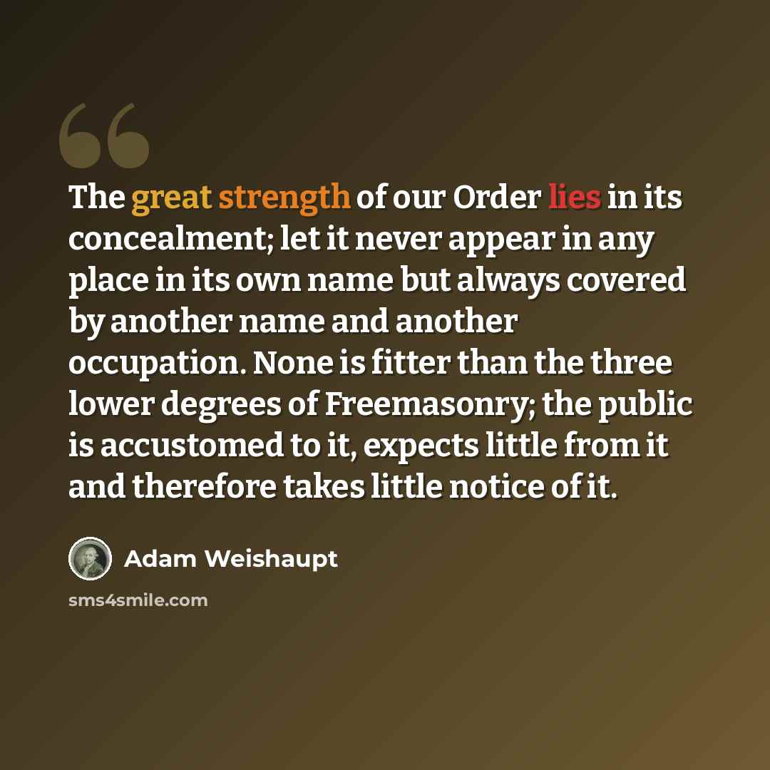 “The great strength of our Order lies in its concealment; let it never appear in any place in its own name but always covered by another name and another occupation. None is fitter than the three lower degrees of Freemasonry; the public is accustomed to it, expects little from it and therefore…” quote by Adam Weishaupt