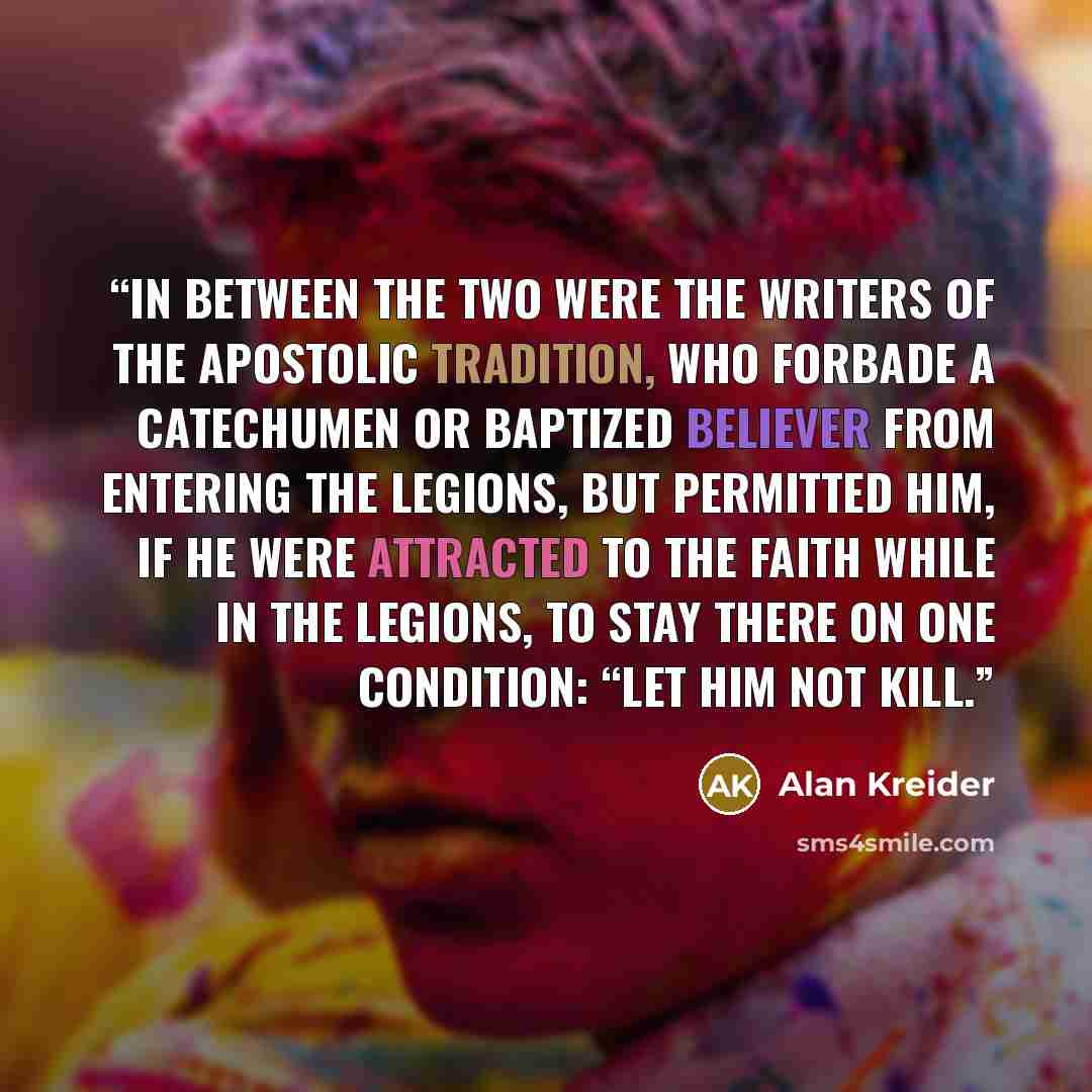 “In between the two were the writers of the Apostolic Tradition, who forbade a catechumen or baptized believer from entering the legions, but permitted him, if he were attracted to the faith while in the legions, to stay there on one condition: “Let him not kill.” quote by Alan Kreider