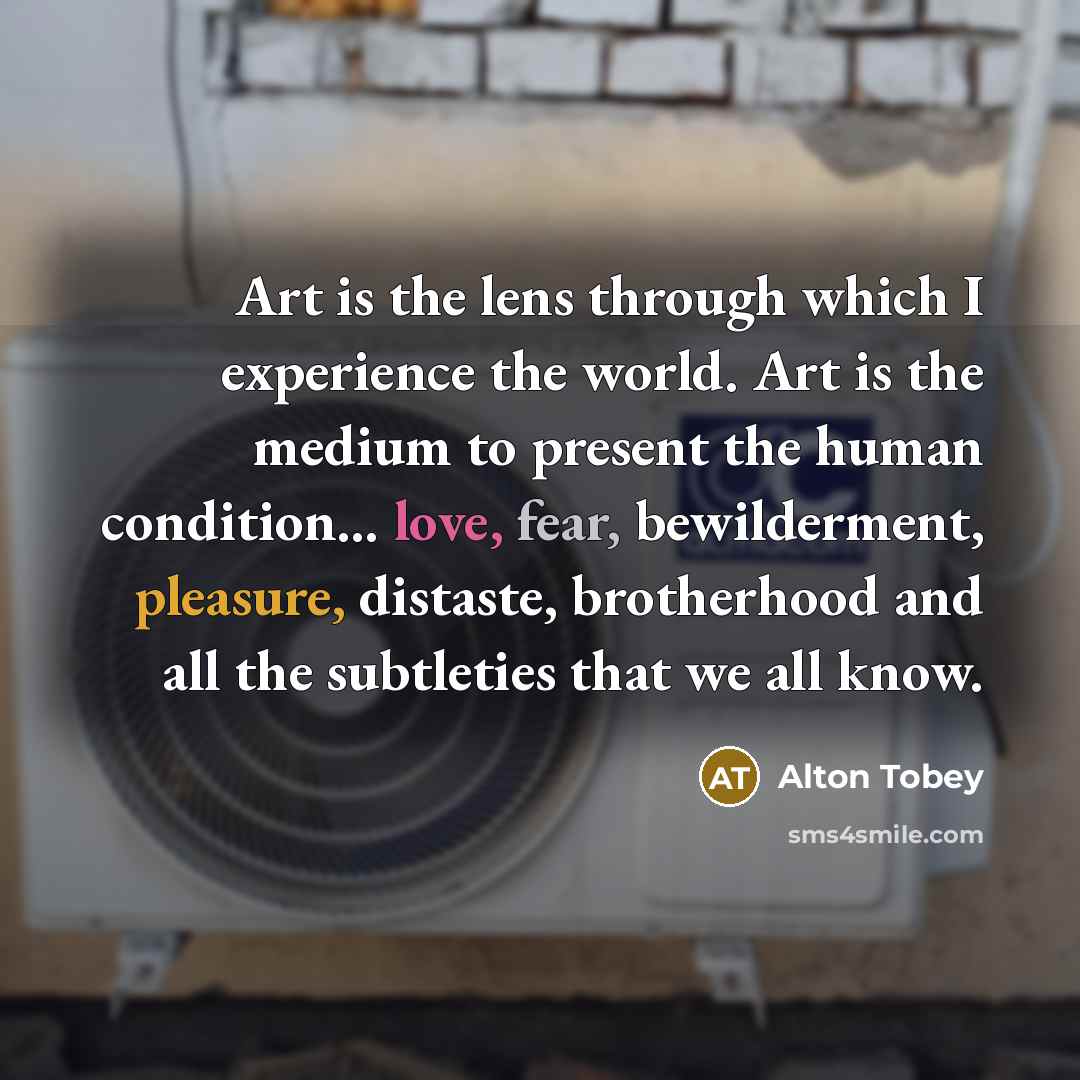 “Art is the lens through which I experience the world. Art is the medium to present the human condition... love, fear, bewilderment, pleasure, distaste, brotherhood and all the subtleties that we all know.” quote by Alton Tobey