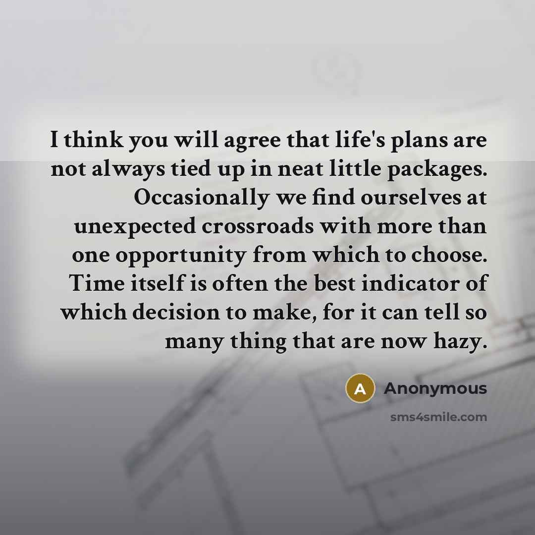 “I think you will agree that life's plans are not always tied up in neat little packages. Occasionally we find ourselves at unexpected crossroads with more than one opportunity from which to choose. Time itself is often the best indicator of which decision to make, for it can tell so many thing…” quote by Anonymous