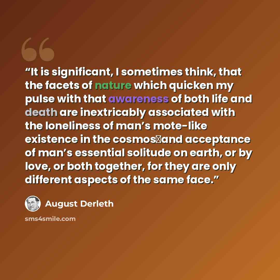 “It is significant, I sometimes think, that the facets of nature which quicken my pulse with that awareness of both life and death are inextricably associated with the loneliness of man’s mote-like existence in the cosmos―and acceptance of man’s essential solitude on earth, or by love, or both…” quote by August Derleth