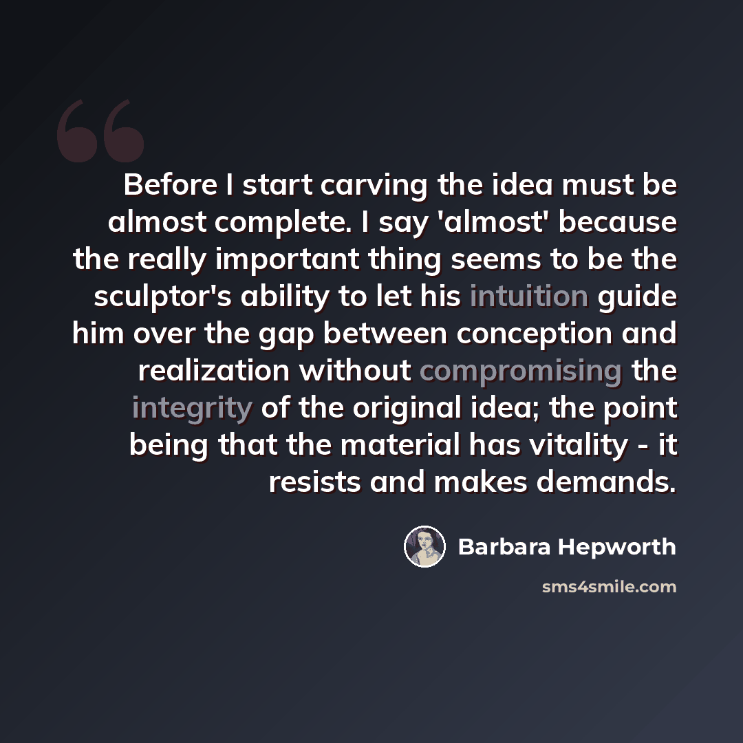 “Before I start carving the idea must be almost complete. I say 'almost' because the really important thing seems to be the sculptor's ability to let his intuition guide him over the gap between conception and realization without compromising the integrity of the original idea; the point being that…” quote by Barbara Hepworth