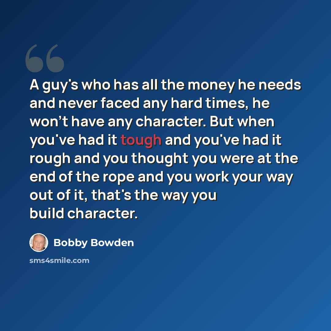 “A guy's who has all the money he needs and never faced any hard times, he won't have any character. But when you've had it tough and you've had it rough and you thought you were at the end of the rope and you work your way out of it, that's the way you build character.” quote by Bobby Bowden